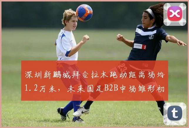 深圳新鹏城拜合拉木跑动距离场均1.2万米，未来国足B2B中场雏形初现？