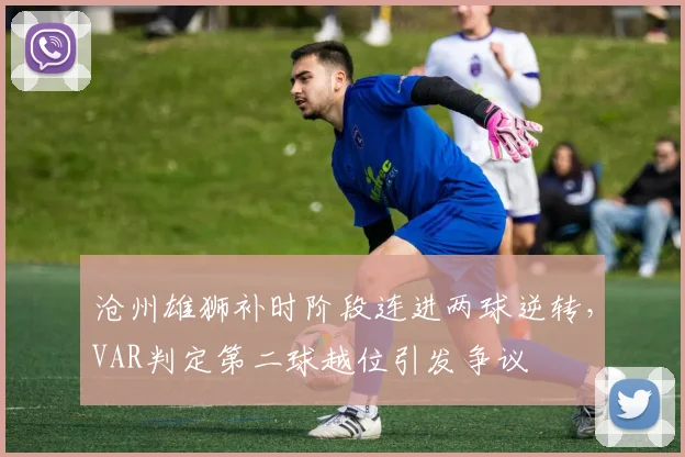 沧州雄狮补时阶段连进两球逆转，VAR判定第二球越位引发争议