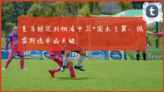 皇马锁定利物浦中卫+国米飞翼，佩雷斯选举成关键