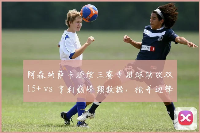 阿森纳萨卡连续三赛季进球助攻双15+ vs 亨利巅峰期数据,枪手边锋传承的里程碑