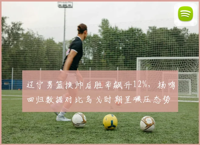 辽宁男篮换帅后胜率飙升12%，杨鸣回归数据对比乌戈时期呈碾压态势
