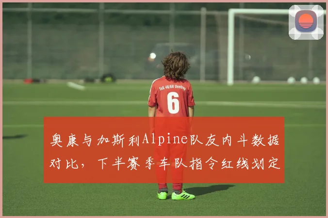 奥康与加斯利Alpine队友内斗数据对比,下半赛季车队指令红线划定将决定团队走向