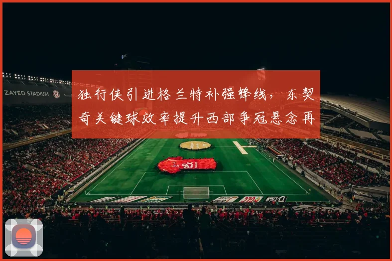 独行侠引进格兰特补强锋线，东契奇关键球效率提升西部争冠悬念再起