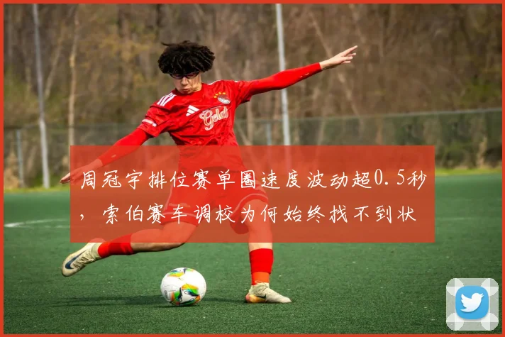 周冠宇排位赛单圈速度波动超0.5秒,索伯赛车调校为何始终找不到状态?