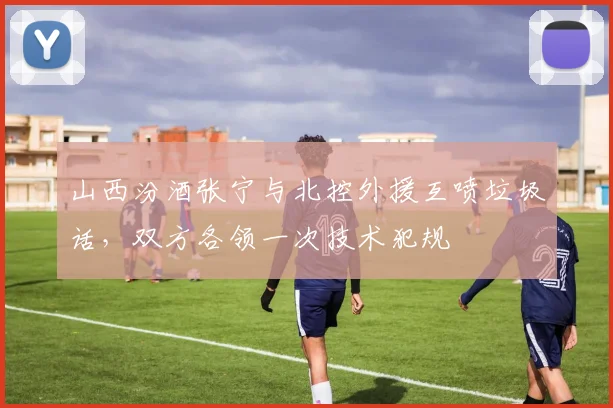 山西汾酒张宁与北控外援互喷垃圾话,双方各领一次技术犯规