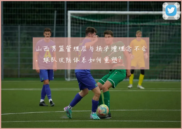 山西男篮管理层与杨学增理念不合，球队攻防体系如何重塑？