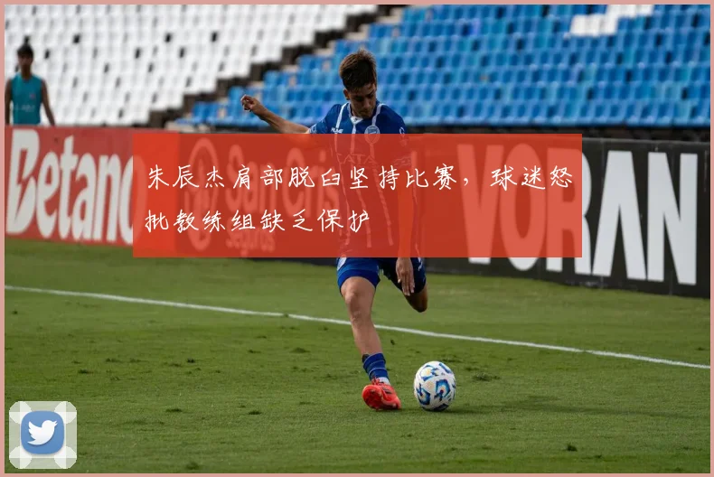 朱辰杰肩部脱臼坚持比赛，球迷怒批教练组缺乏保护