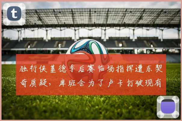 独行侠基德季后赛临场指挥遭东契奇质疑，库班会为了卢卡打破现有教练组吗？