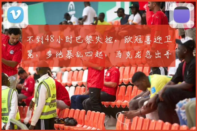 不到48小时巴黎失控，欧冠喜迎卫冕，多地暴乱四起，马克龙急出手